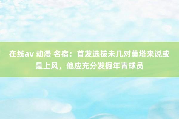 在线av 动漫 名宿：首发选拔未几对莫塔来说或是上风，他应充分发掘年青球员