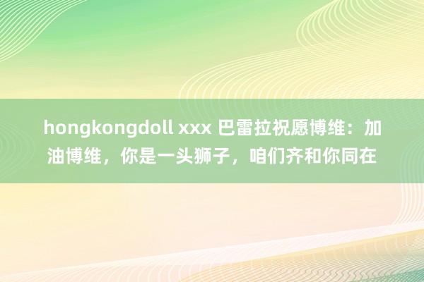 hongkongdoll xxx 巴雷拉祝愿博维：加油博维，你是一头狮子，咱们齐和你同在