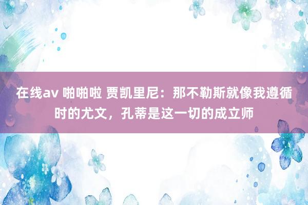 在线av 啪啪啦 贾凯里尼：那不勒斯就像我遵循时的尤文，孔蒂是这一切的成立师