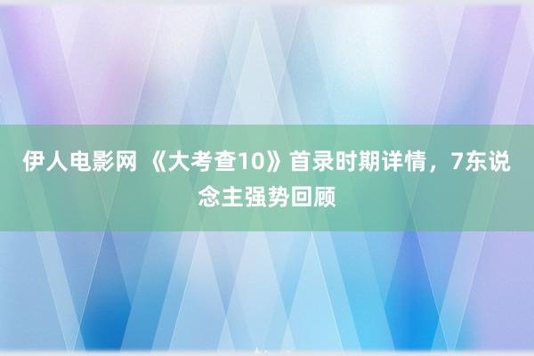 伊人电影网 《大考查10》首录时期详情，7东说念主强势回顾