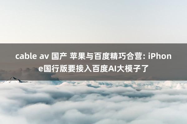 cable av 国产 苹果与百度精巧合营: iPhone国行版要接入百度AI大模子了