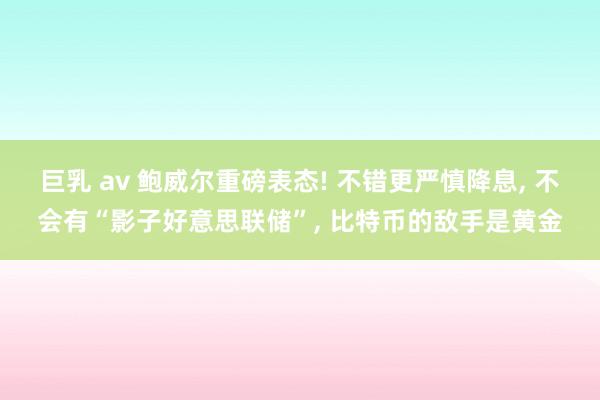 巨乳 av 鲍威尔重磅表态! 不错更严慎降息， 不会有“影子好意思联储”， 比特币的敌手是黄金