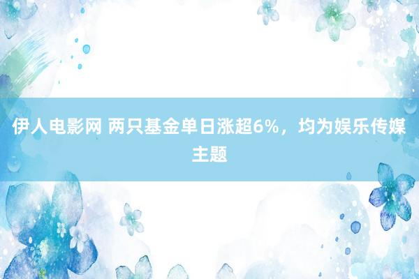 伊人电影网 两只基金单日涨超6%，均为娱乐传媒主题