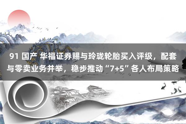 91 国产 华福证券赐与玲珑轮胎买入评级，配套与零卖业务并举，稳步推动“7+5”各人布局策略