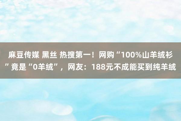 麻豆传媒 黑丝 热搜第一！网购“100%山羊绒衫”竟是“0羊绒”，网友：188元不成能买到纯羊绒