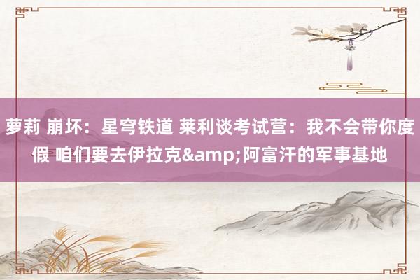 萝莉 崩坏：星穹铁道 莱利谈考试营：我不会带你度假 咱们要去伊拉克&阿富汗的军事基地