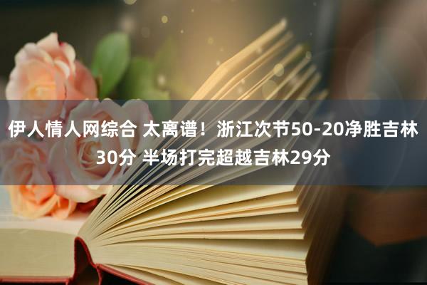 伊人情人网综合 太离谱！浙江次节50-20净胜吉林30分 半场打完超越吉林29分