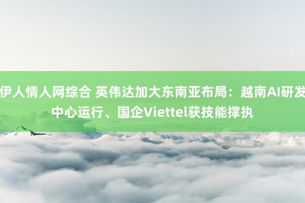 伊人情人网综合 英伟达加大东南亚布局：越南AI研发中心运行、国企Viettel获技能撑执