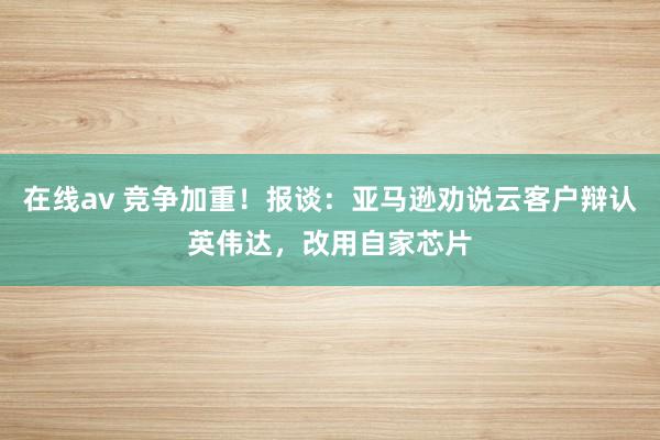 在线av 竞争加重！报谈：亚马逊劝说云客户辩认英伟达，改用自家芯片