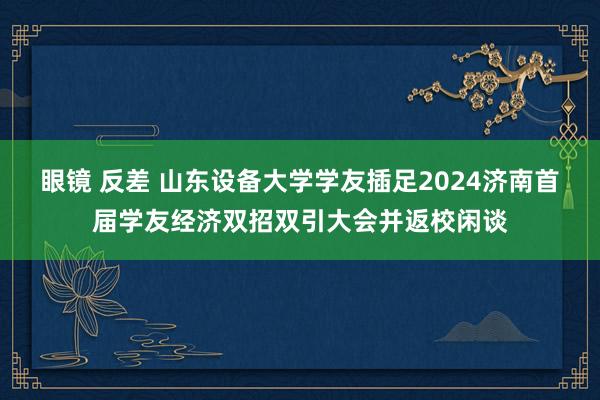 眼镜 反差 山东设备大学学友插足2024济南首届学友经济双招双引大会并返校闲谈