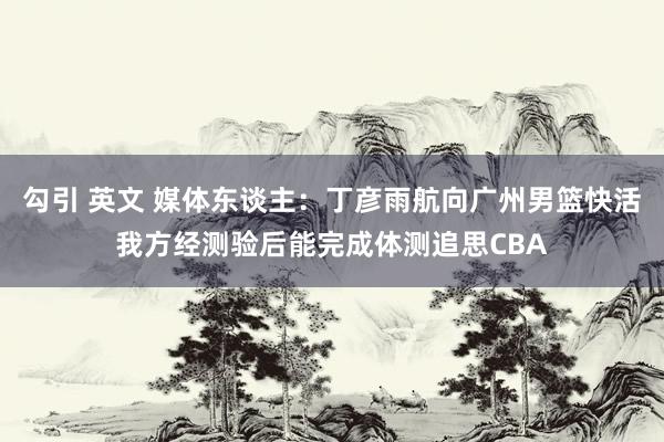 勾引 英文 媒体东谈主：丁彦雨航向广州男篮快活我方经测验后能完成体测追思CBA