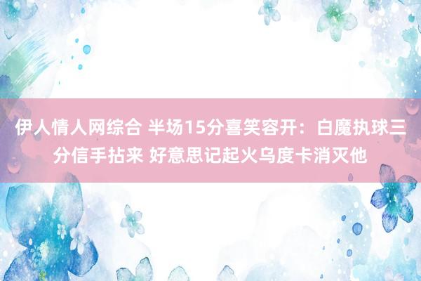 伊人情人网综合 半场15分喜笑容开：白魔执球三分信手拈来 好意思记起火乌度卡消灭他