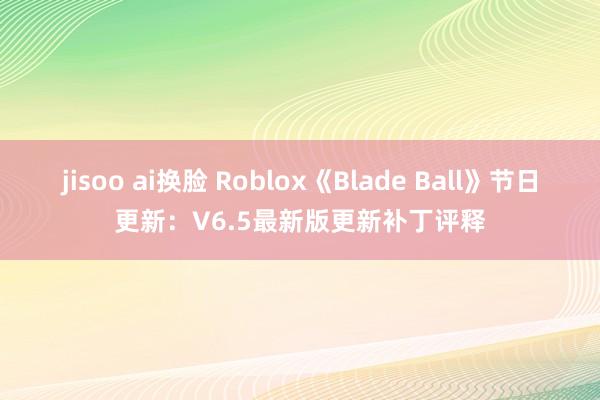 jisoo ai换脸 Roblox《Blade Ball》节日更新：V6.5最新版更新补丁评释