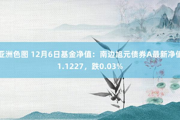 亚洲色图 12月6日基金净值：南边旭元债券A最新净值1.1227，跌0.03%