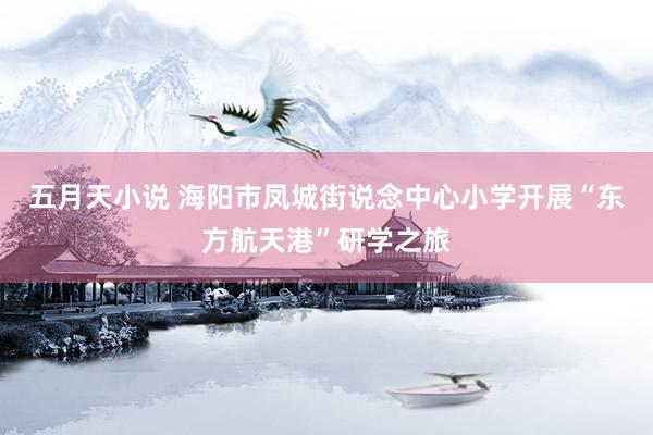 五月天小说 海阳市凤城街说念中心小学开展“东方航天港”研学之旅