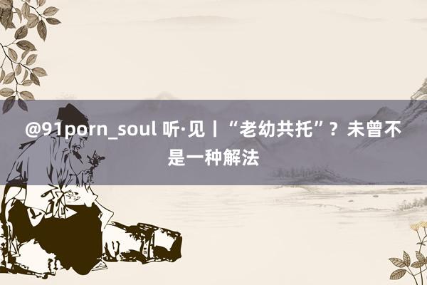 @91porn_soul 听·见丨“老幼共托”？未曾不是一种解法