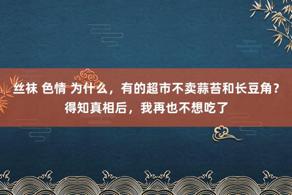 丝袜 色情 为什么，有的超市不卖蒜苔和长豆角？得知真相后，我再也不想吃了