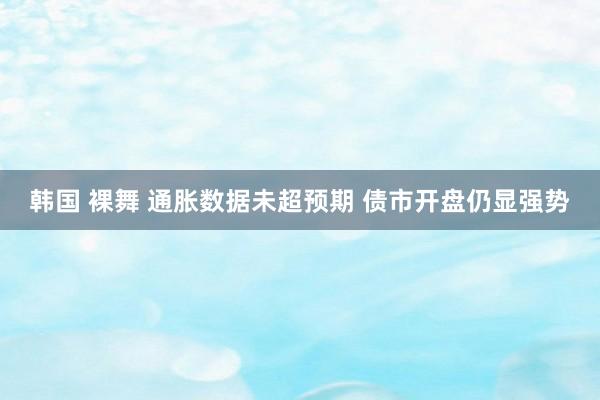 韩国 裸舞 通胀数据未超预期 债市开盘仍显强势