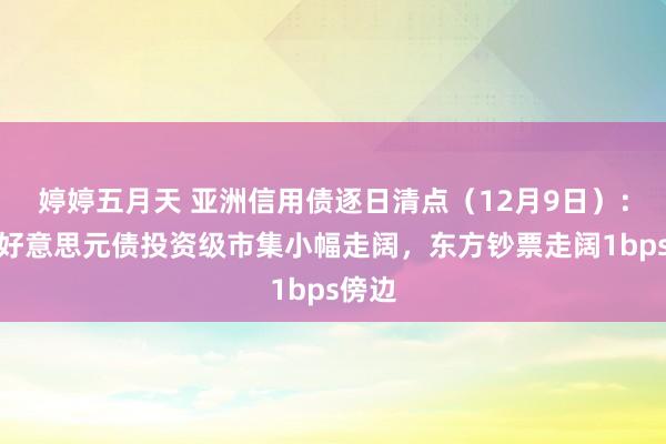 婷婷五月天 亚洲信用债逐日清点（12月9日）：中资好意思元债投资级市集小幅走阔，东方钞票走阔1bps傍边