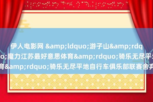 伊人电影网 &ldquo;游子山&rdquo;2024年&ldquo;魔力江苏最好意思体育&rdquo;骑乐无尽平地自行车俱乐部联赛舍弃