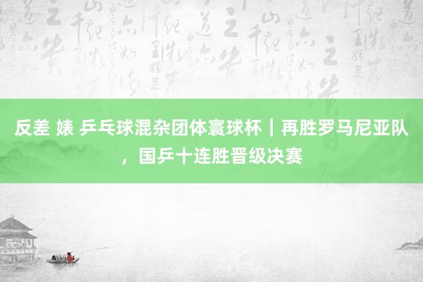 反差 婊 乒乓球混杂团体寰球杯｜再胜罗马尼亚队，国乒十连胜晋级决赛