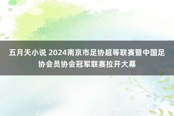 五月天小说 2024南京市足协超等联赛暨中国足协会员协会冠军联赛拉开大幕