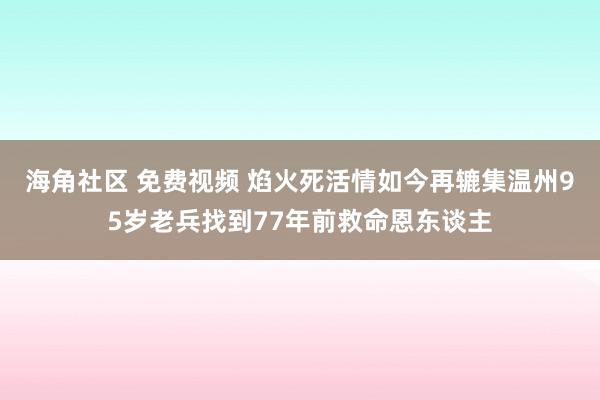 海角社区 免费视频 焰火死活情如今再辘集温州95岁老兵找到77年前救命恩东谈主