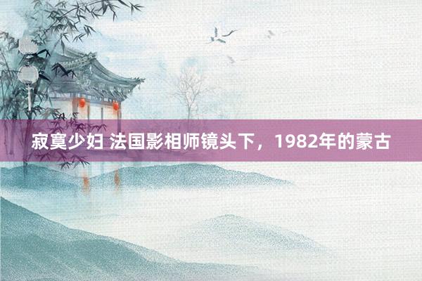 寂寞少妇 法国影相师镜头下，1982年的蒙古