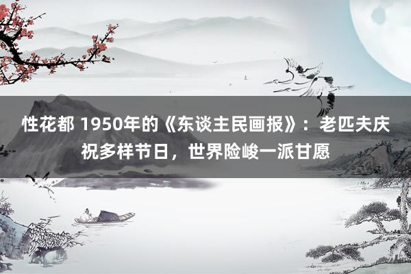 性花都 1950年的《东谈主民画报》：老匹夫庆祝多样节日，世界险峻一派甘愿