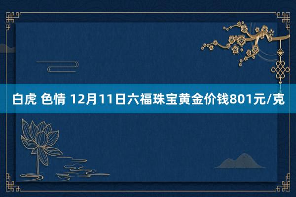 白虎 色情 12月11日六福珠宝黄金价钱801元/克