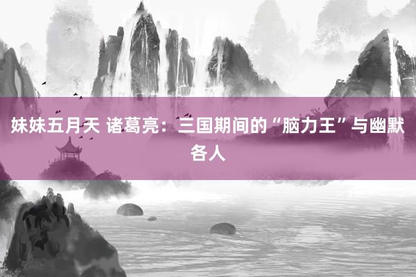 妹妹五月天 诸葛亮：三国期间的“脑力王”与幽默各人