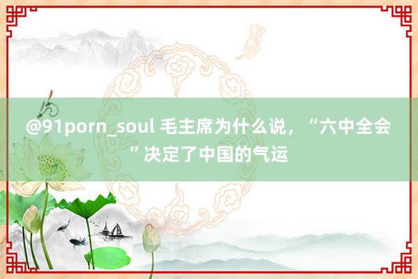 @91porn_soul 毛主席为什么说，“六中全会”决定了中国的气运