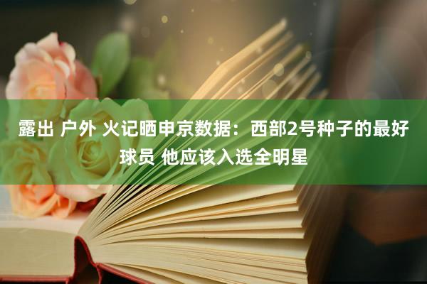 露出 户外 火记晒申京数据：西部2号种子的最好球员 他应该入选全明星