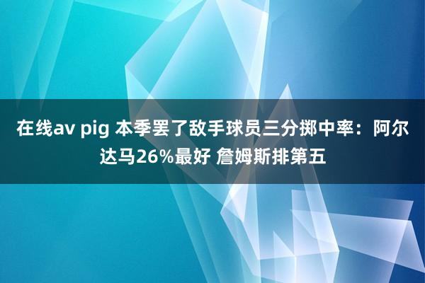 在线av pig 本季罢了敌手球员三分掷中率：阿尔达马26%最好 詹姆斯排第五