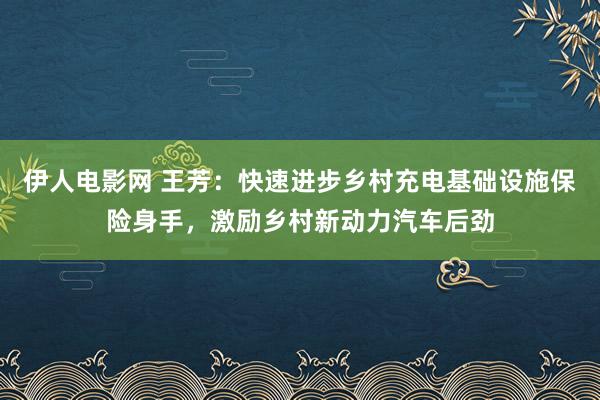 伊人电影网 王芳：快速进步乡村充电基础设施保险身手，激励乡村新动力汽车后劲