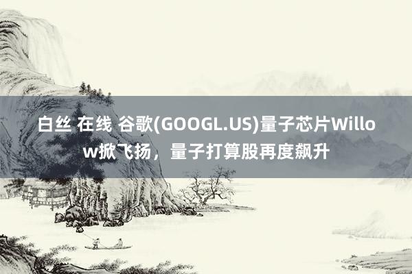 白丝 在线 谷歌(GOOGL.US)量子芯片Willow掀飞扬，量子打算股再度飙升