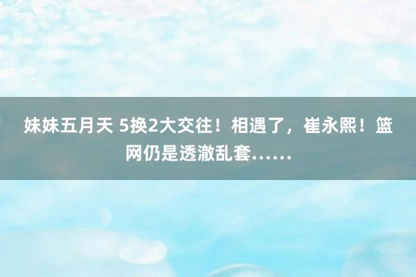 妹妹五月天 5换2大交往！相遇了，崔永熙！篮网仍是透澈乱套……