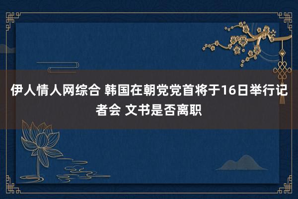 伊人情人网综合 韩国在朝党党首将于16日举行记者会 文书是否离职