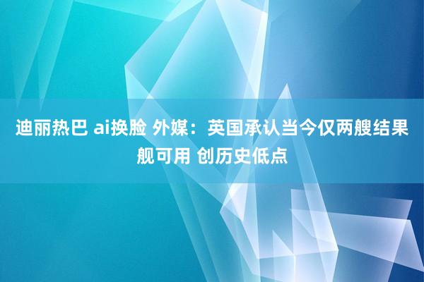 迪丽热巴 ai换脸 外媒：英国承认当今仅两艘结果舰可用 创历史低点