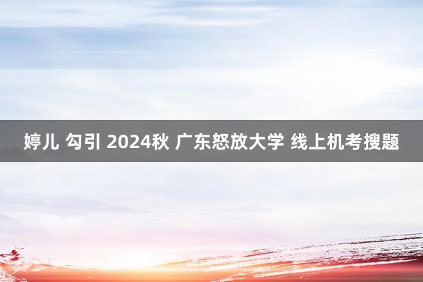 婷儿 勾引 2024秋 广东怒放大学 线上机考搜题