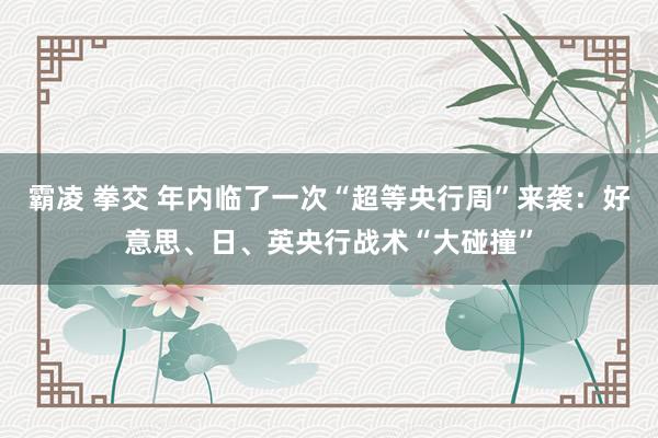 霸凌 拳交 年内临了一次“超等央行周”来袭：好意思、日、英央行战术“大碰撞”