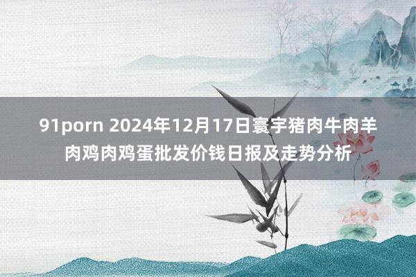 91porn 2024年12月17日寰宇猪肉牛肉羊肉鸡肉鸡蛋批发价钱日报及走势分析