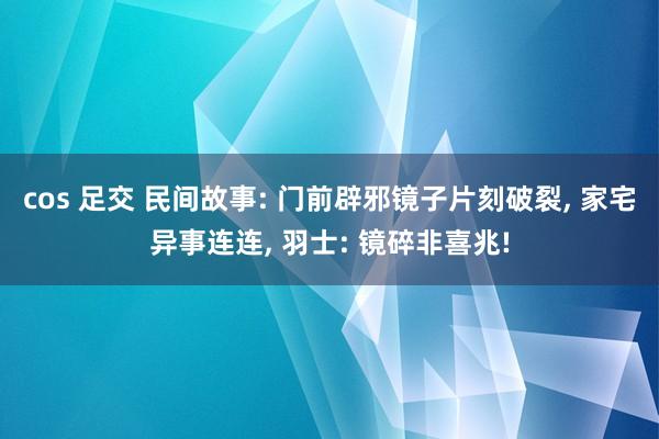 cos 足交 民间故事: 门前辟邪镜子片刻破裂， 家宅异事连连， 羽士: 镜碎非喜兆!