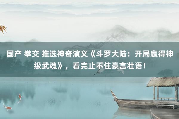 国产 拳交 推选神奇演义《斗罗大陆：开局赢得神级武魂》，看完止不住豪言壮语！