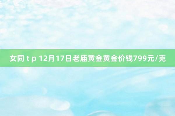 女同 t p 12月17日老庙黄金黄金价钱799元/克