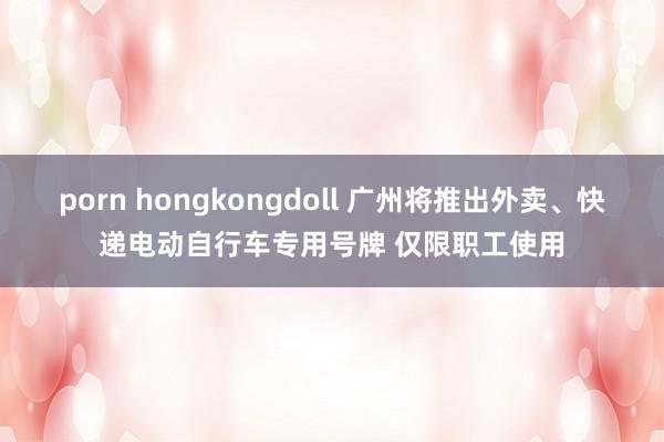 porn hongkongdoll 广州将推出外卖、快递电动自行车专用号牌 仅限职工使用