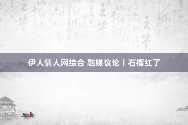 伊人情人网综合 融媒议论丨石榴红了