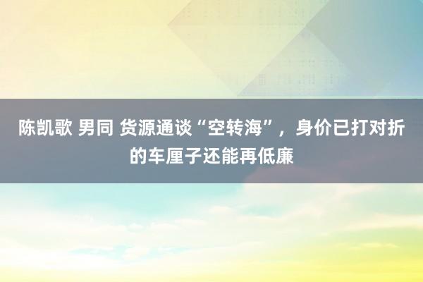 陈凯歌 男同 货源通谈“空转海”，身价已打对折的车厘子还能再低廉