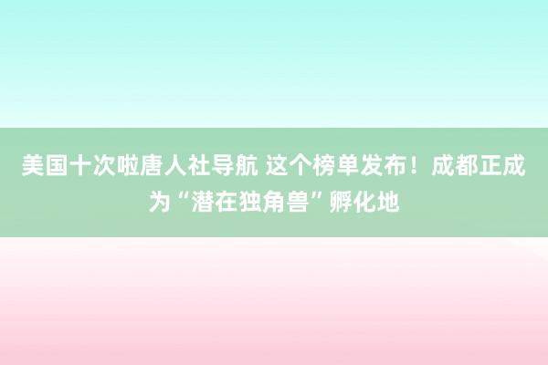 美国十次啦唐人社导航 这个榜单发布！成都正成为“潜在独角兽”孵化地