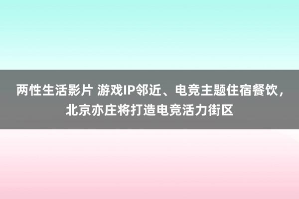 两性生活影片 游戏IP邻近、电竞主题住宿餐饮，北京亦庄将打造电竞活力街区